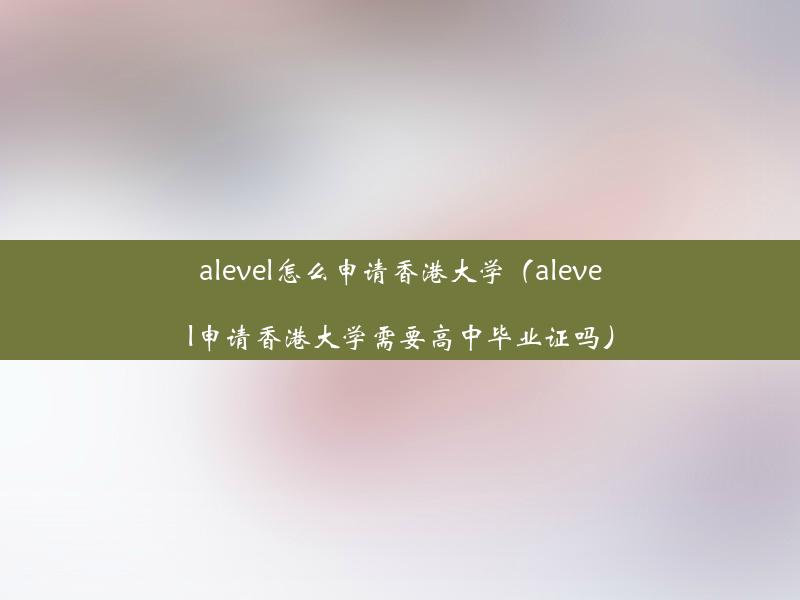 alevel怎么申请香港大学（alevel申请香港大学需要高中毕业证吗）