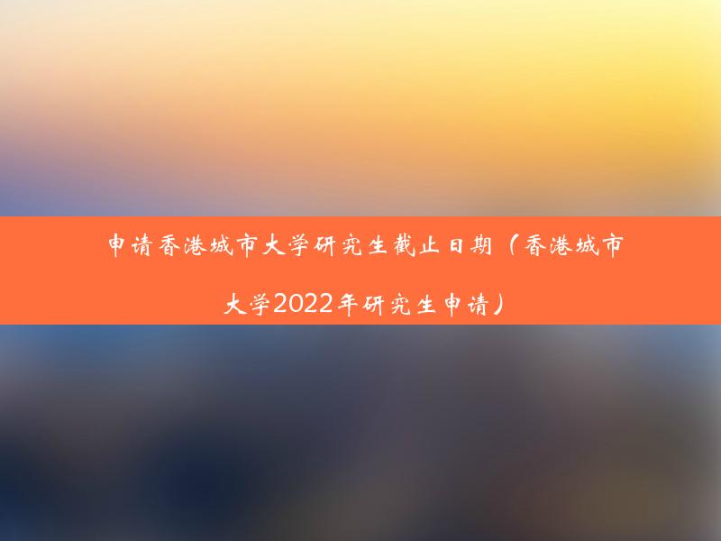 申请香港城市大学研究生截止日期（香港城市大学2022年研究生申请）