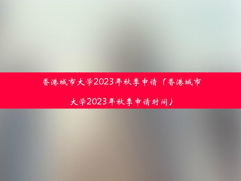 香港城市大学2023年秋季申请（香港城市大学2023年秋季申请时间）