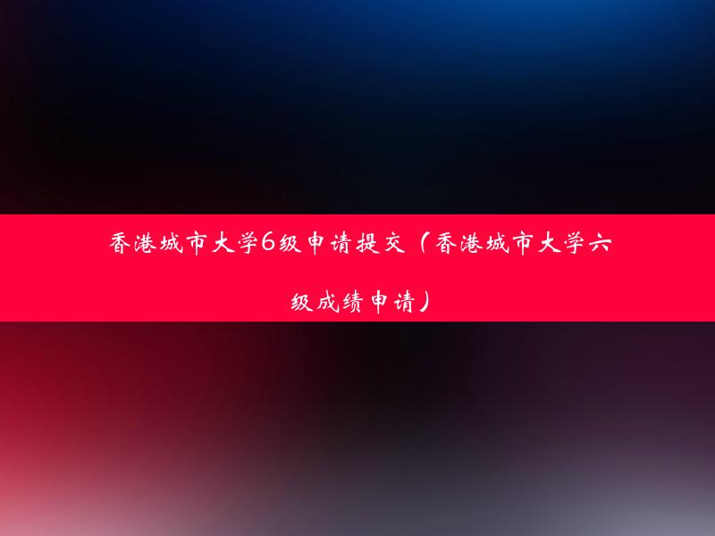 香港城市大学6级申请提交（香港城市大学六级成绩申请）