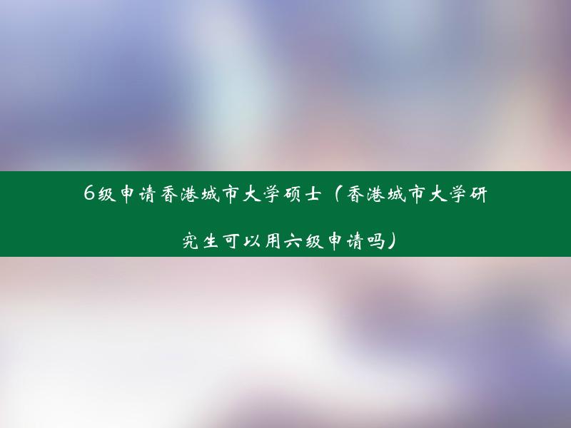 6级申请香港城市大学硕士（香港城市大学研究生可以用六级申请吗）