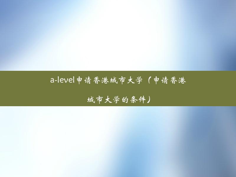 a-level申请香港城市大学（申请香港城市大学的条件）