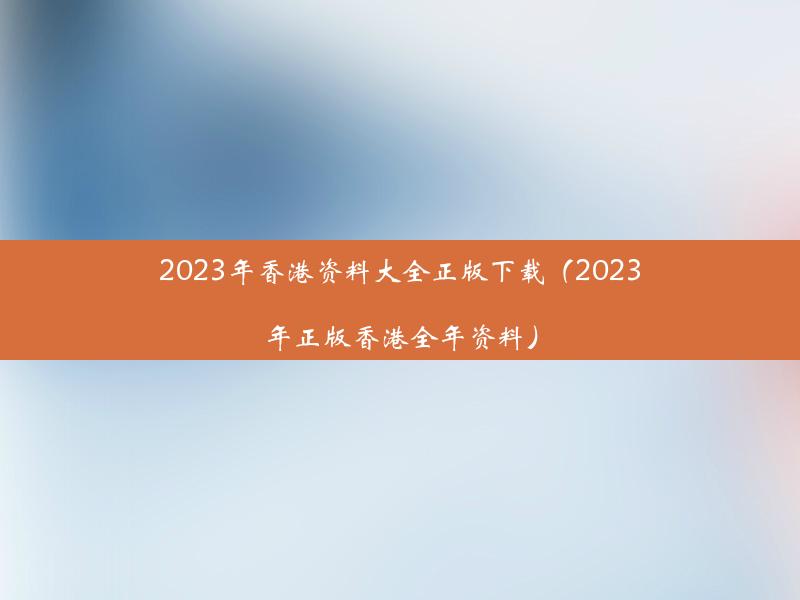 2023年香港资料大全正版下载（2023年正版香港全年资料）