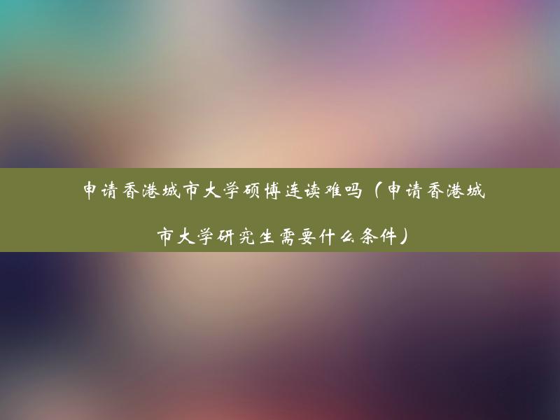 申请香港城市大学硕博连读难吗（申请香港城市大学研究生需要什么条件）