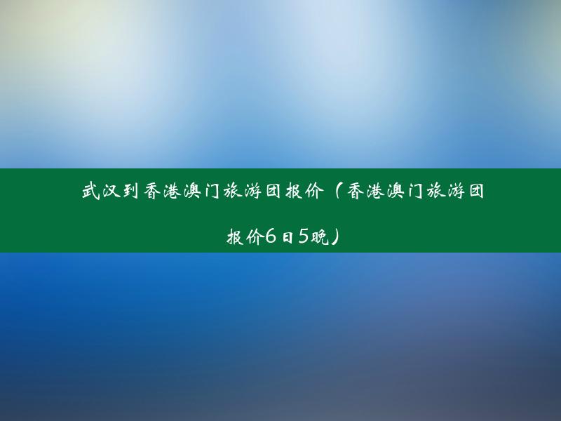 武汉到香港澳门旅游团报价（香港澳门旅游团报价6日5晚）