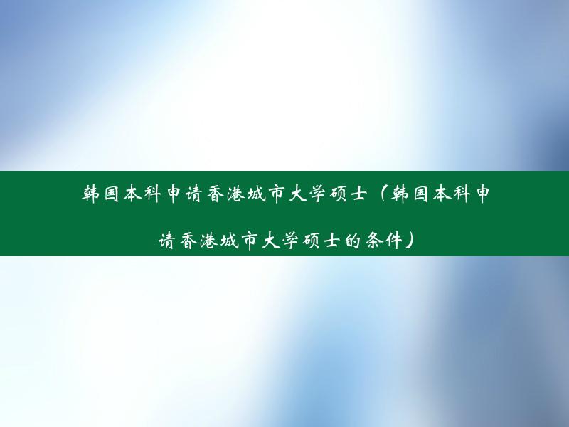 韩国本科申请香港城市大学硕士（韩国本科申请香港城市大学硕士的条件）