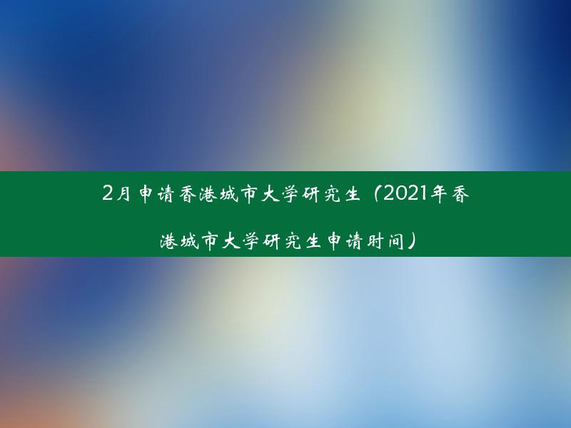 2月申请香港城市大学研究生（2021年香港城市大学研究生申请时间）