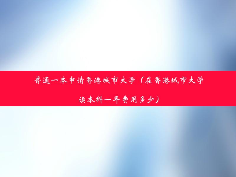 普通一本申请香港城市大学（在香港城市大学读本科一年费用多少）