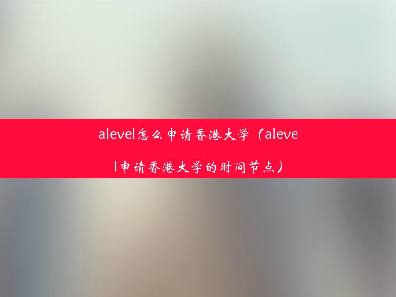 alevel怎么申请香港大学（alevel申请香港大学的时间节点）