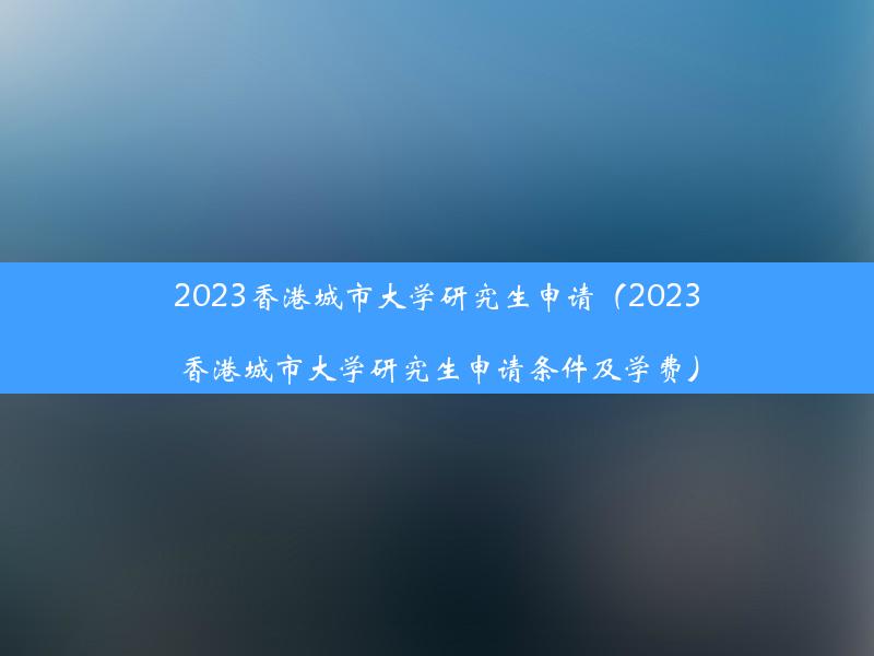 2023香港城市大学研究生申请（2023香港城市大学研究生申请条件及学费）