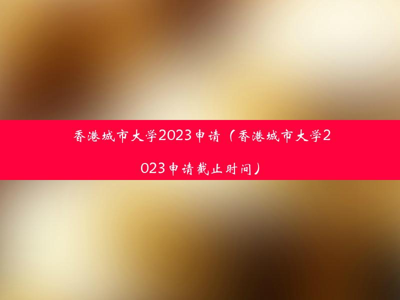 香港城市大学2023申请（香港城市大学2023申请截止时间）