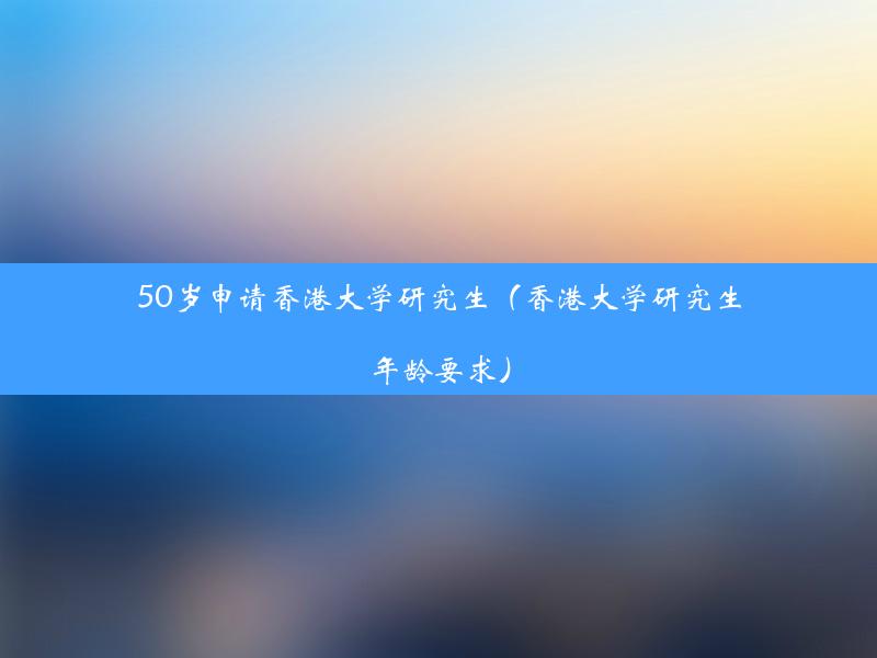 50岁申请香港大学研究生（香港大学研究生年龄要求）