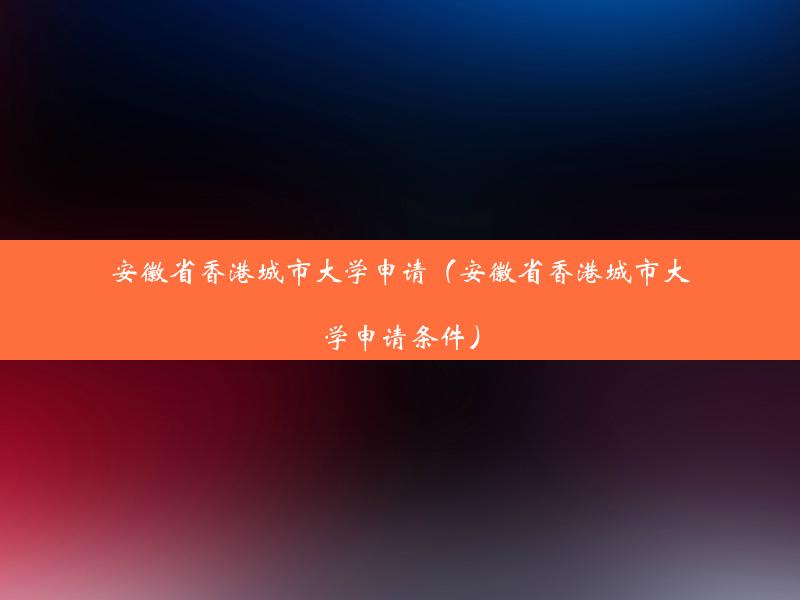 安徽省香港城市大学申请（安徽省香港城市大学申请条件）