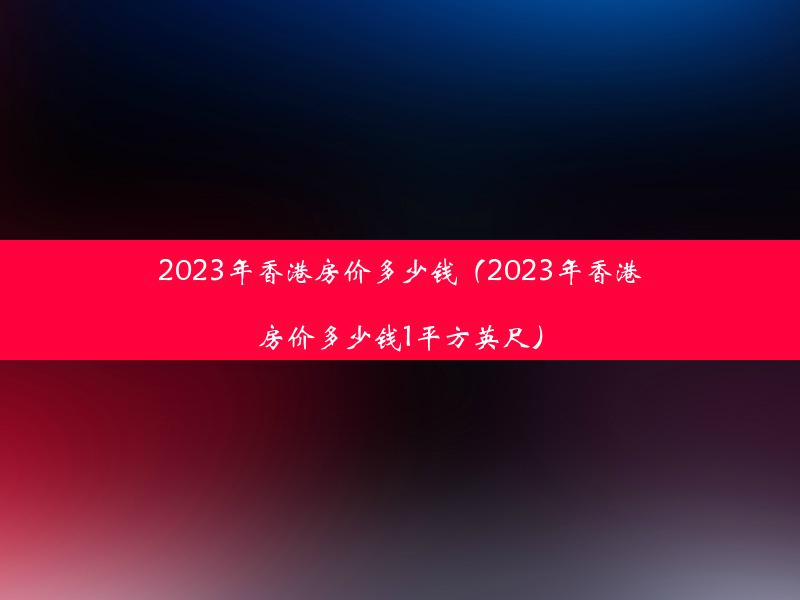 2023年香港房价多少钱（2023年香港房价多少钱1平方英尺）