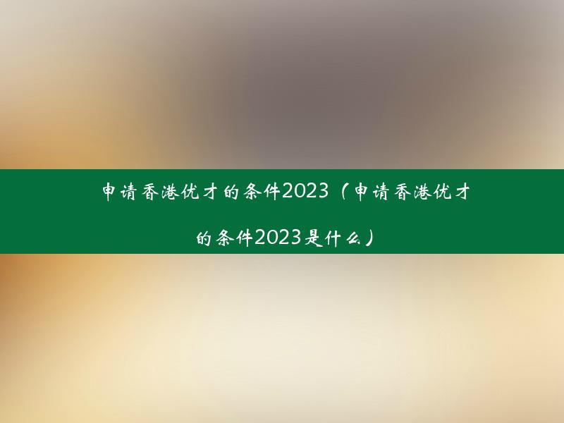 申请香港优才的条件2023（申请香港优才的条件2023是什么）