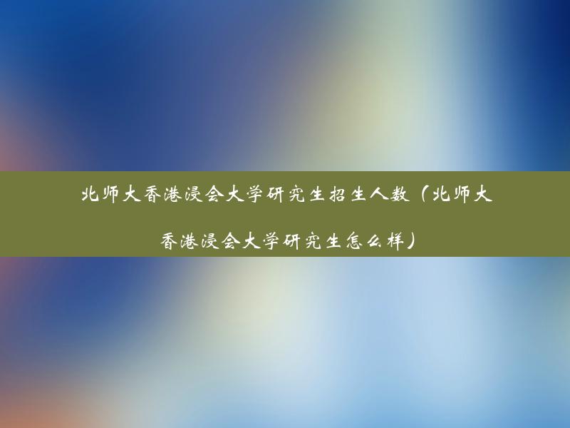 北师大香港浸会大学研究生招生人数（北师大香港浸会大学研究生怎么样）