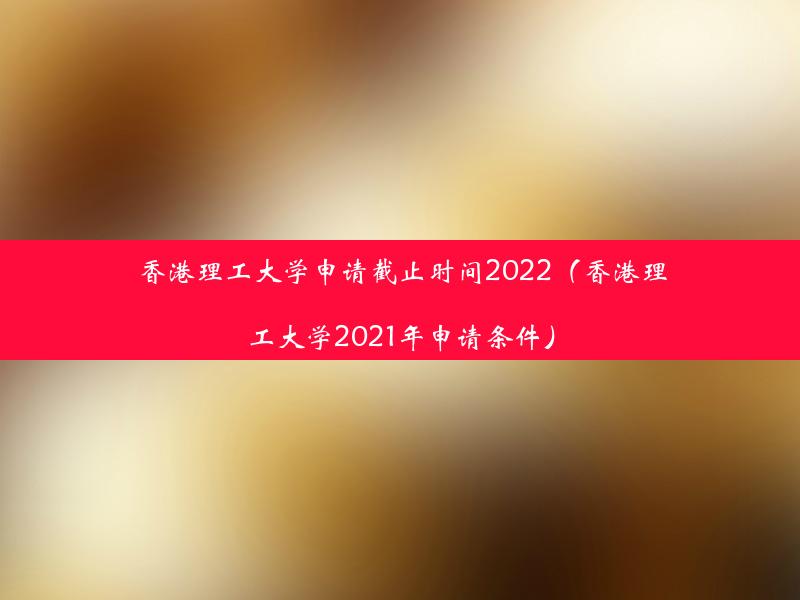 香港理工大学申请截止时间2022（香港理工大学2021年申请条件）