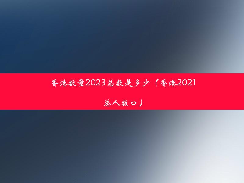 香港数量2023总数是多少（香港2021总人数口）