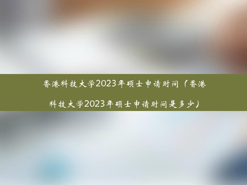 香港科技大学2023年硕士申请时间（香港科技大学2023年硕士申请时间是多少）