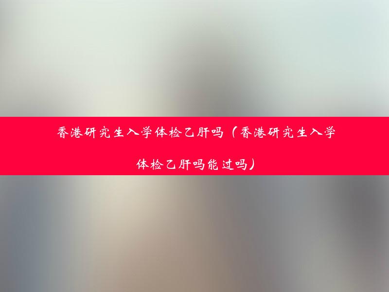 香港研究生入学体检乙肝吗（香港研究生入学体检乙肝吗能过吗）