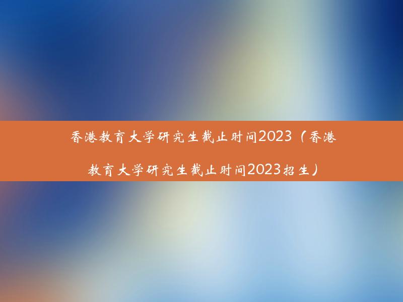 香港教育大学研究生截止时间2023（香港教育大学研究生截止时间2023招生）