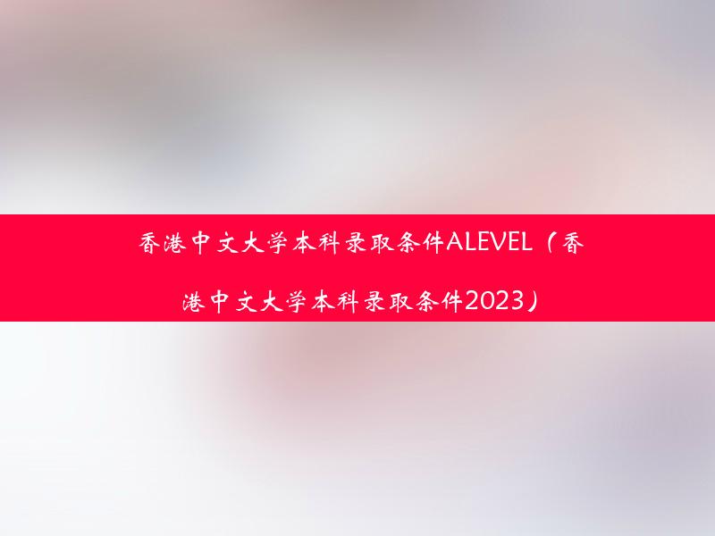 香港中文大学本科录取条件ALEVEL（香港中文大学本科录取条件2023）