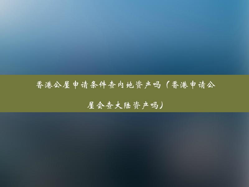 香港公屋申请条件查内地资产吗（香港申请公屋会查大陆资产吗）