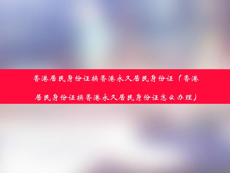 香港居民身份证换香港永久居民身份证（香港居民身份证换香港永久居民身份证怎么办理）