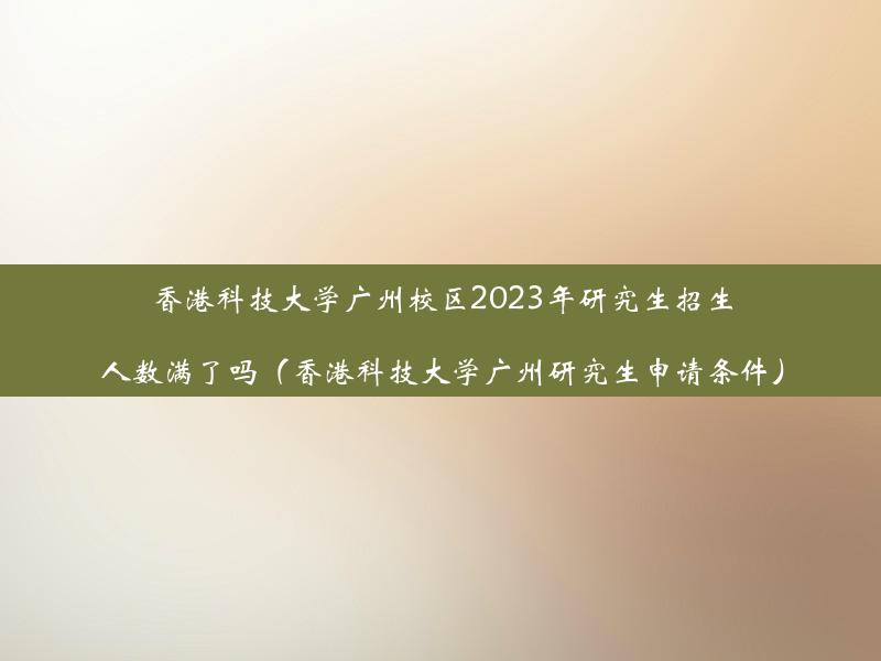 香港科技大学广州校区2023年研究生招生人数满了吗（香港科技大学广州研究生申请条件）