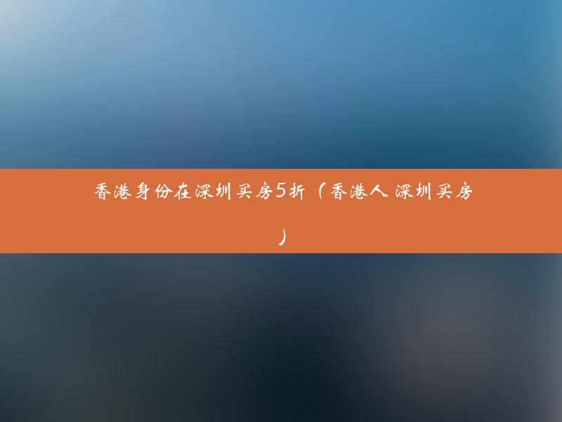 香港身份在深圳买房5折（香港人 深圳买房）