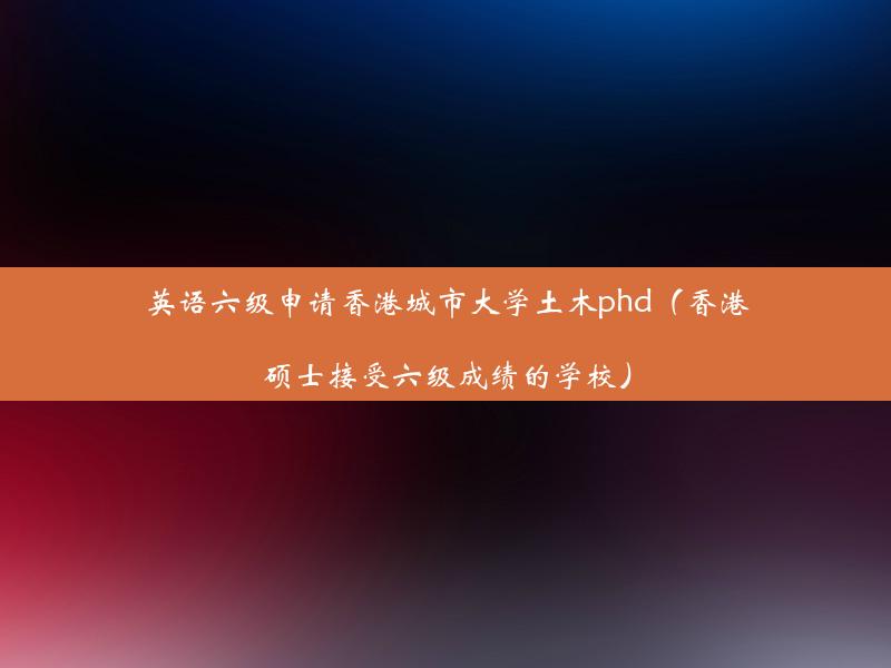 英语六级申请香港城市大学土木phd（香港硕士接受六级成绩的学校）