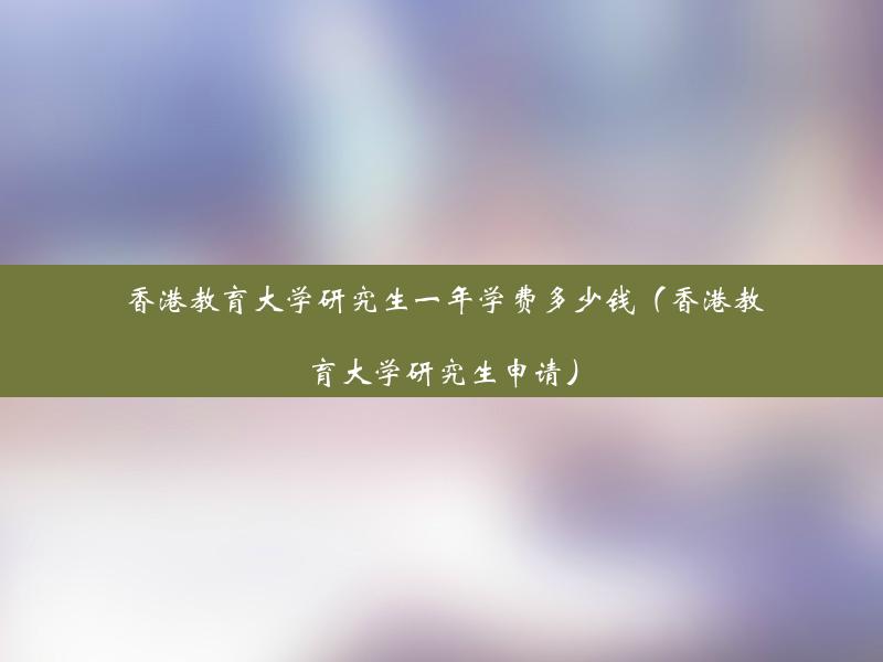 香港教育大学研究生一年学费多少钱（香港教育大学研究生申请）