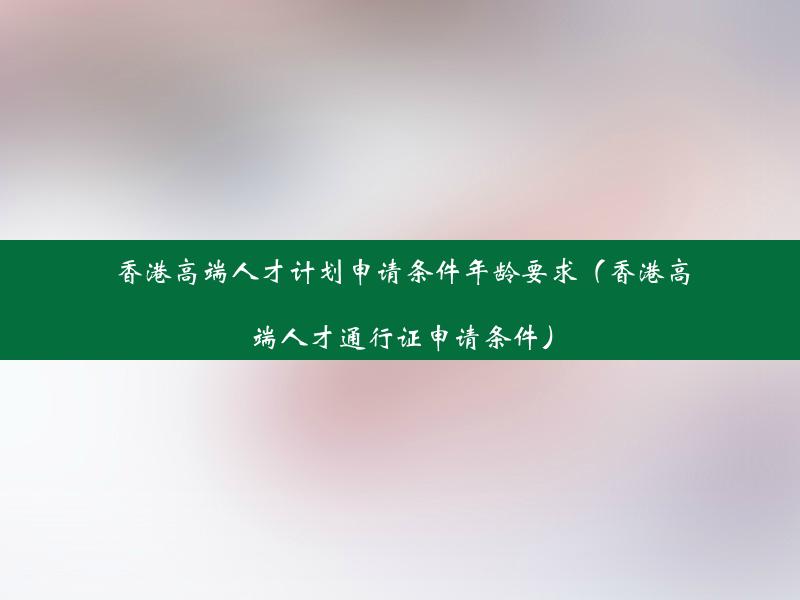 香港高端人才计划申请条件年龄要求（香港高端人才通行证申请条件）