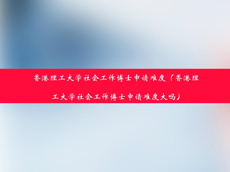 香港理工大学社会工作博士申请难度（香港理工大学社会工作博士申请难度大吗）