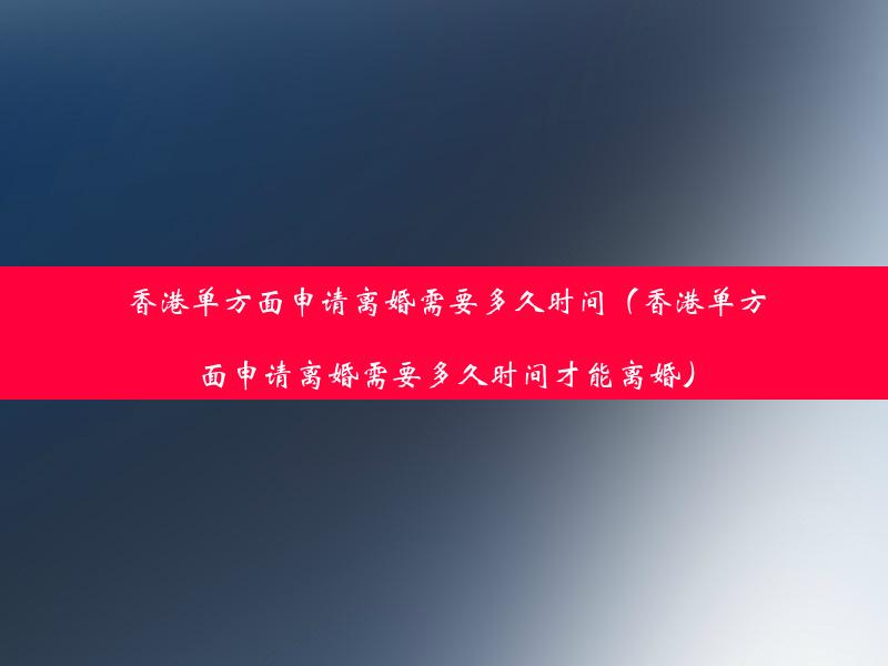 香港单方面申请离婚需要多久时间（香港单方面申请离婚需要多久时间才能离婚）