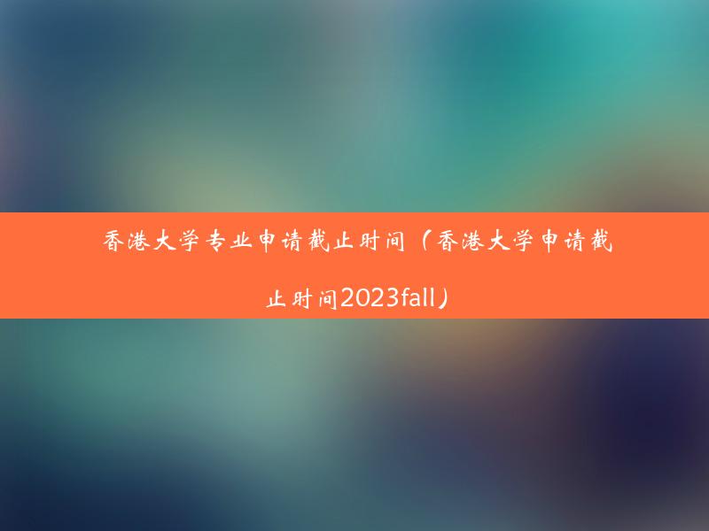 香港大学专业申请截止时间（香港大学申请截止时间2023fall）