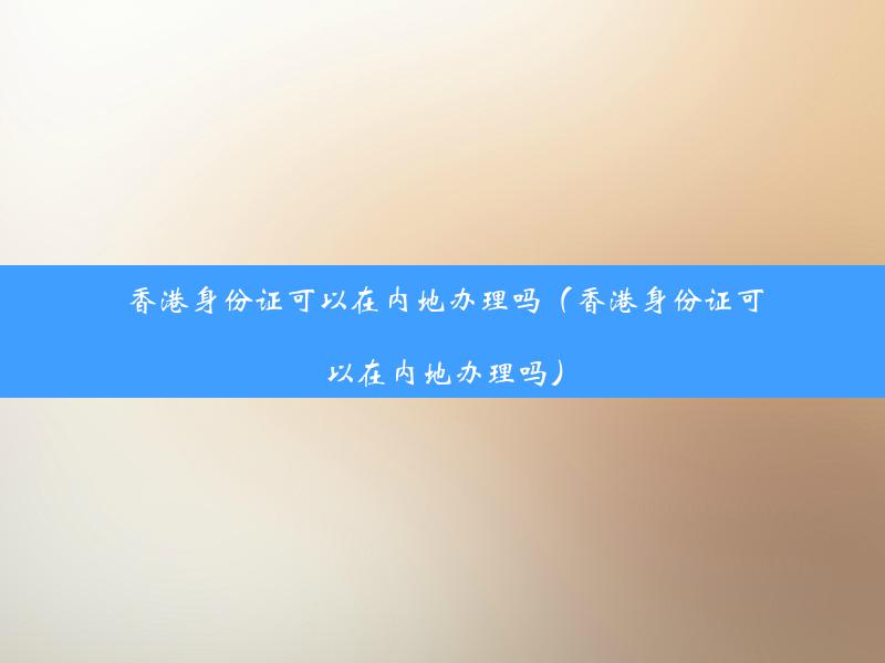 香港身份证可以在内地办理吗（香港身份证可以在内地办理吗）