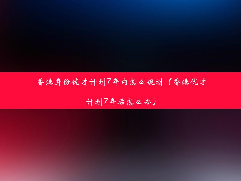 香港身份优才计划7年内怎么规划（香港优才计划7年后怎么办）