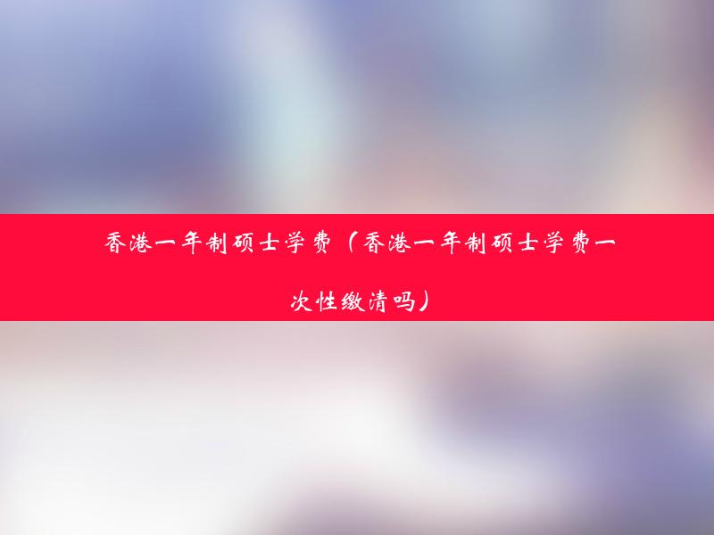 香港一年制硕士学费（香港一年制硕士学费一次性缴清吗）