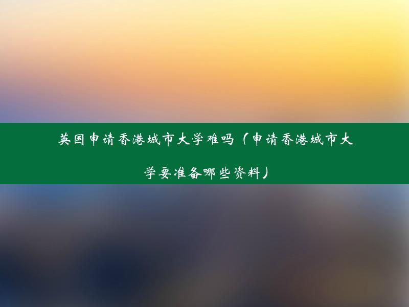 英国申请香港城市大学难吗（申请香港城市大学要准备哪些资料）