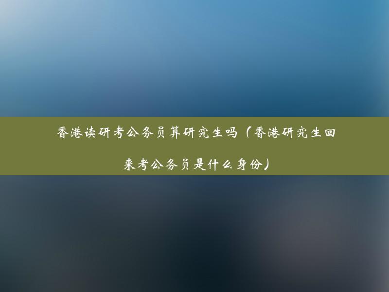 香港读研考公务员算研究生吗（香港研究生回来考公务员是什么身份）