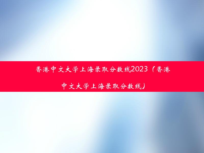 香港中文大学上海录取分数线2023（香港中文大学上海录取分数线）