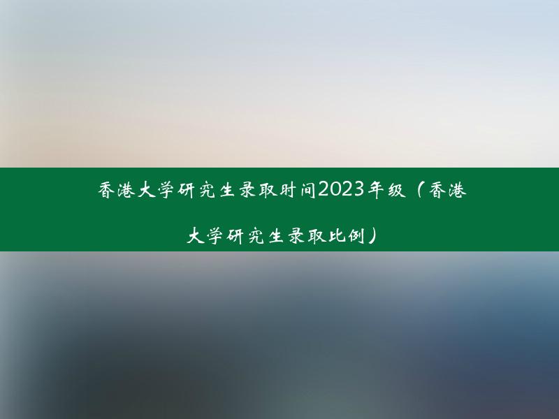 香港大学研究生录取时间2023年级（香港大学研究生录取比例）