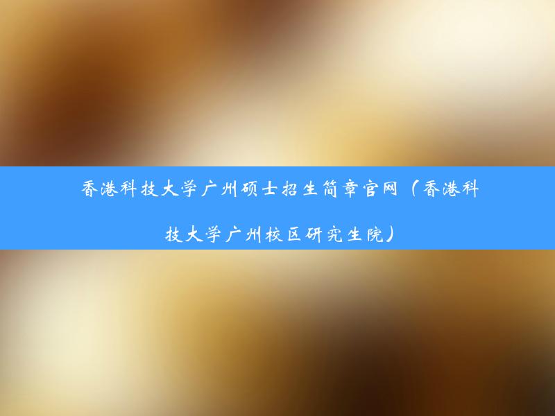 香港科技大学广州硕士招生简章官网（香港科技大学广州校区研究生院）