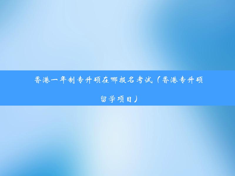 香港一年制专升硕在哪报名考试（香港专升硕留学项目）