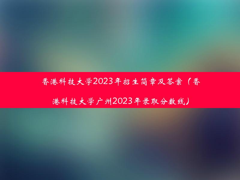 香港科技大学2023年招生简章及答案（香港科技大学广州2023年录取分数线）