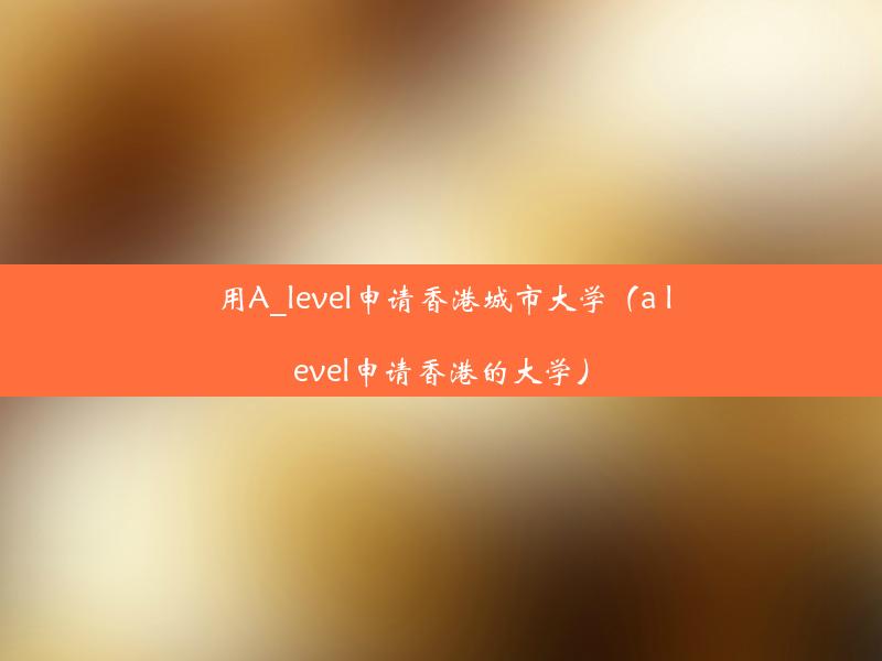 用A_level申请香港城市大学（a level申请香港的大学）