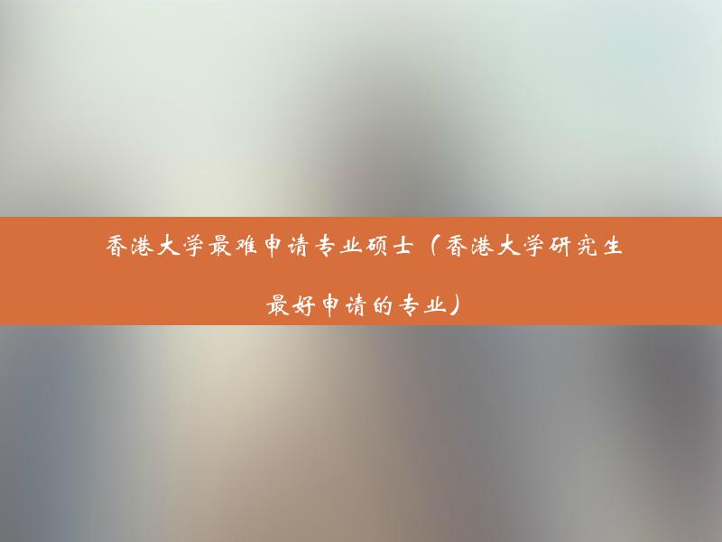 香港大学最难申请专业硕士（香港大学研究生最好申请的专业）