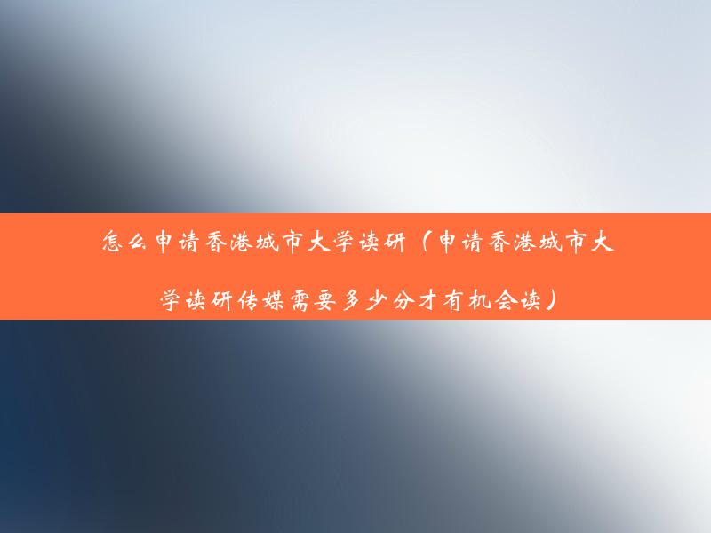 怎么申请香港城市大学读研（申请香港城市大学读研传媒需要多少分才有机会读）