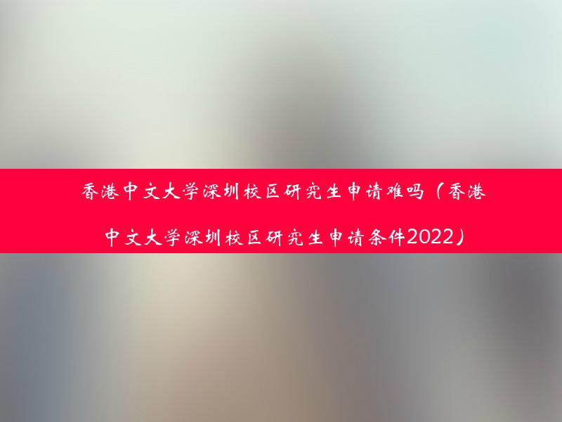 香港中文大学深圳校区研究生申请难吗（香港中文大学深圳校区研究生申请条件2022）